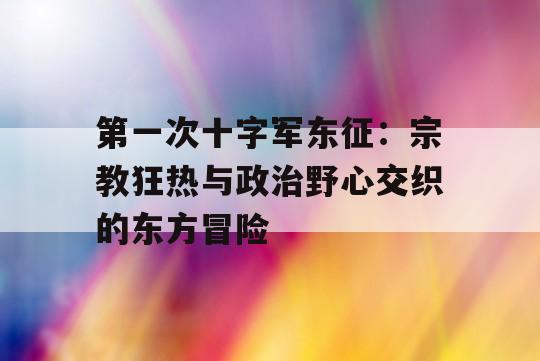 第一次十字军东征：宗教狂热与政治野心交织的东方冒险