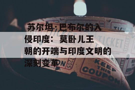  苏尔坦·巴布尔的入侵印度:  莫卧儿王朝的开端与印度文明的深刻变革